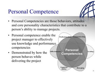 Personal Competence
• Personal Competencies are those behaviors, attitudes
  and core personality characteristics that contribute to a
  person’s ability to manage projects.
• Personal competence enable the
  project manager to effectively
  use knowledge and performance
  competencies
• Demonstrated by how the
  person behaves while
  delivering the project

                                                              21
 