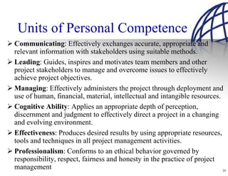 Units of Personal Competence
Communicating: Effectively exchanges accurate, appropriate and
relevant information with stakeholders using suitable methods.
Leading: Guides, inspires and motivates team members and other
project stakeholders to manage and overcome issues to effectively
achieve project objectives.
Managing: Effectively administers the project through deployment and
use of human, financial, material, intellectual and intangible resources.
Cognitive Ability: Applies an appropriate depth of perception,
discernment and judgment to effectively direct a project in a changing
and evolving environment.
Effectiveness: Produces desired results by using appropriate resources,
tools and techniques in all project management activities.
Professionalism: Conforms to an ethical behavior governed by
responsibility, respect, fairness and honesty in the practice of project
management                                                                24
 