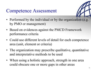 Competence Assessment
• Performed by the individual or by the organization (e.g.
  by PMO or management)
• Based on evidences against the PMCD Framework
  performance criteria
• Could use different levels of detail for each competence
  area (unit, element or criteria)
• The organization may prescribe qualitative, quantitative
  and interpretative methods to be used
• When using a holistic approach, strength in one area
  could obscure one or more gaps in other areas
                                                             31
 
