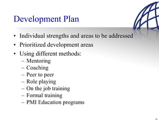 Development Plan
• Individual strengths and areas to be addressed
• Prioritized development areas
• Using different methods:
   –   Mentoring
   –   Coaching
   –   Peer to peer
   –   Role playing
   –   On the job training
   –   Formal training
   –   PMI Education programs

                                                   36
 
