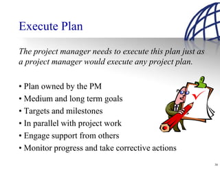 Execute Plan
The project manager needs to execute this plan just as
a project manager would execute any project plan.

• Plan owned by the PM
• Medium and long term goals
• Targets and milestones
• In parallel with project work
• Engage support from others
• Monitor progress and take corrective actions
                                                         38
 