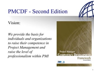 PMCDF - Second Edition
Vision:

We provide the basis for
individuals and organizations
to raise their competence in
Project Management and
raise the level of
professionalism within PMI


                                4
 