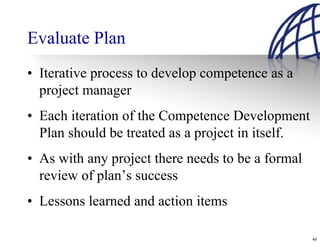 Evaluate Plan
• Iterative process to develop competence as a
  project manager
• Each iteration of the Competence Development
  Plan should be treated as a project in itself.
• As with any project there needs to be a formal
  review of plan’s success
• Lessons learned and action items

                                                   40
 