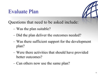 Evaluate Plan
Questions that need to be asked include:
  – Was the plan suitable?
  – Did the plan deliver the outcomes needed?
  – Was there sufficient support for the development
    plan?
  – Were there activities that should have provided
    better outcomes?
  – Can others now use the same plan?

                                                       41
 