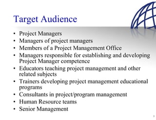 Target Audience
•   Project Managers
•   Managers of project managers
•   Members of a Project Management Office
•   Managers responsible for establishing and developing
    Project Manager competence
•   Educators teaching project management and other
    related subjects
•   Trainers developing project management educational
    programs
•   Consultants in project/program management
•   Human Resource teams
•   Senior Management
                                                           5
 