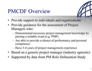 PMCDF Overview
• Provide support to individuals and organizations
• Provide guidance for the assessment of Project
  Managers who:
   – Demonstrated necessary project management knowledge by
     passing a suitable exam (e.g. PMP)
   – Are able to provide evidence of performance and personal
     competence
   – Have 3-4 years of project management experience
• Based on a generic project manager (industry agnostic)
• Supported by data from PM Role Delineation Study


                                                                6
 