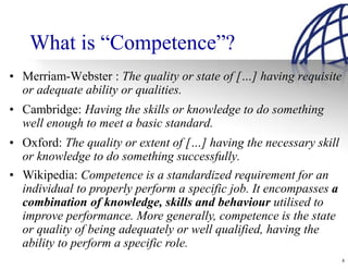What is “Competence”?
• Merriam-Webster : The quality or state of […] having requisite
  or adequate ability or qualities.
• Cambridge: Having the skills or knowledge to do something
  well enough to meet a basic standard.
• Oxford: The quality or extent of […] having the necessary skill
  or knowledge to do something successfully.
• Wikipedia: Competence is a standardized requirement for an
  individual to properly perform a specific job. It encompasses a
  combination of knowledge, skills and behaviour utilised to
  improve performance. More generally, competence is the state
  or quality of being adequately or well qualified, having the
  ability to perform a specific role.
                                                                    8
 