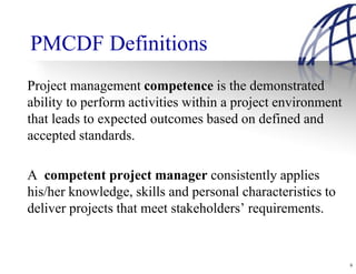 PMCDF Definitions
Project management competence is the demonstrated
ability to perform activities within a project environment
that leads to expected outcomes based on defined and
accepted standards.

A competent project manager consistently applies
his/her knowledge, skills and personal characteristics to
deliver projects that meet stakeholders’ requirements.


                                                             9
 