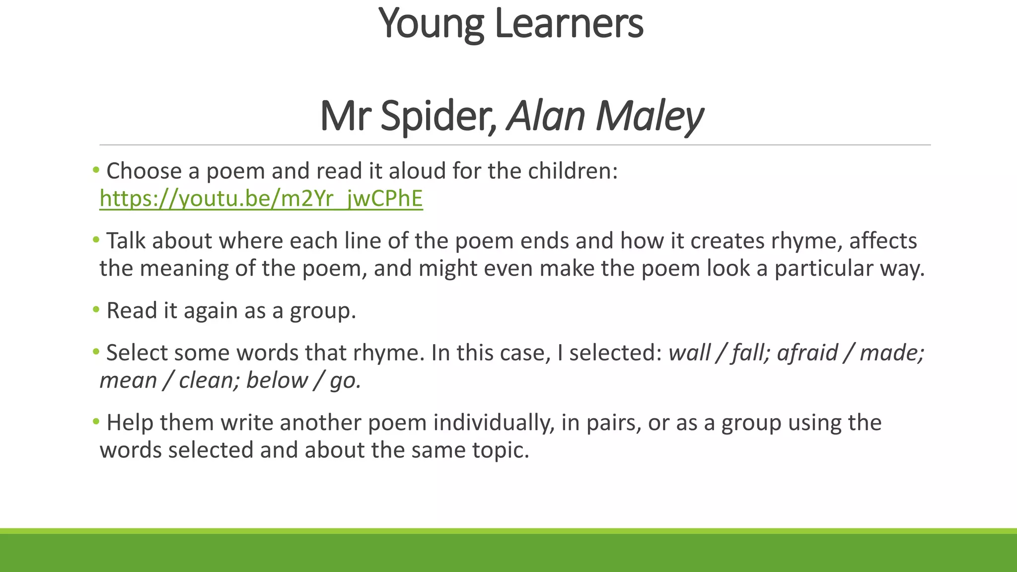 Young Learners
Mr Spider, Alan Maley
• Choose a poem and read it aloud for the children:
https://youtu.be/m2Yr_jwCPhE
• Talk about where each line of the poem ends and how it creates rhyme, affects
the meaning of the poem, and might even make the poem look a particular way.
• Read it again as a group.
• Select some words that rhyme. In this case, I selected: wall / fall; afraid / made;
mean / clean; below / go.
• Help them write another poem individually, in pairs, or as a group using the
words selected and about the same topic.
 