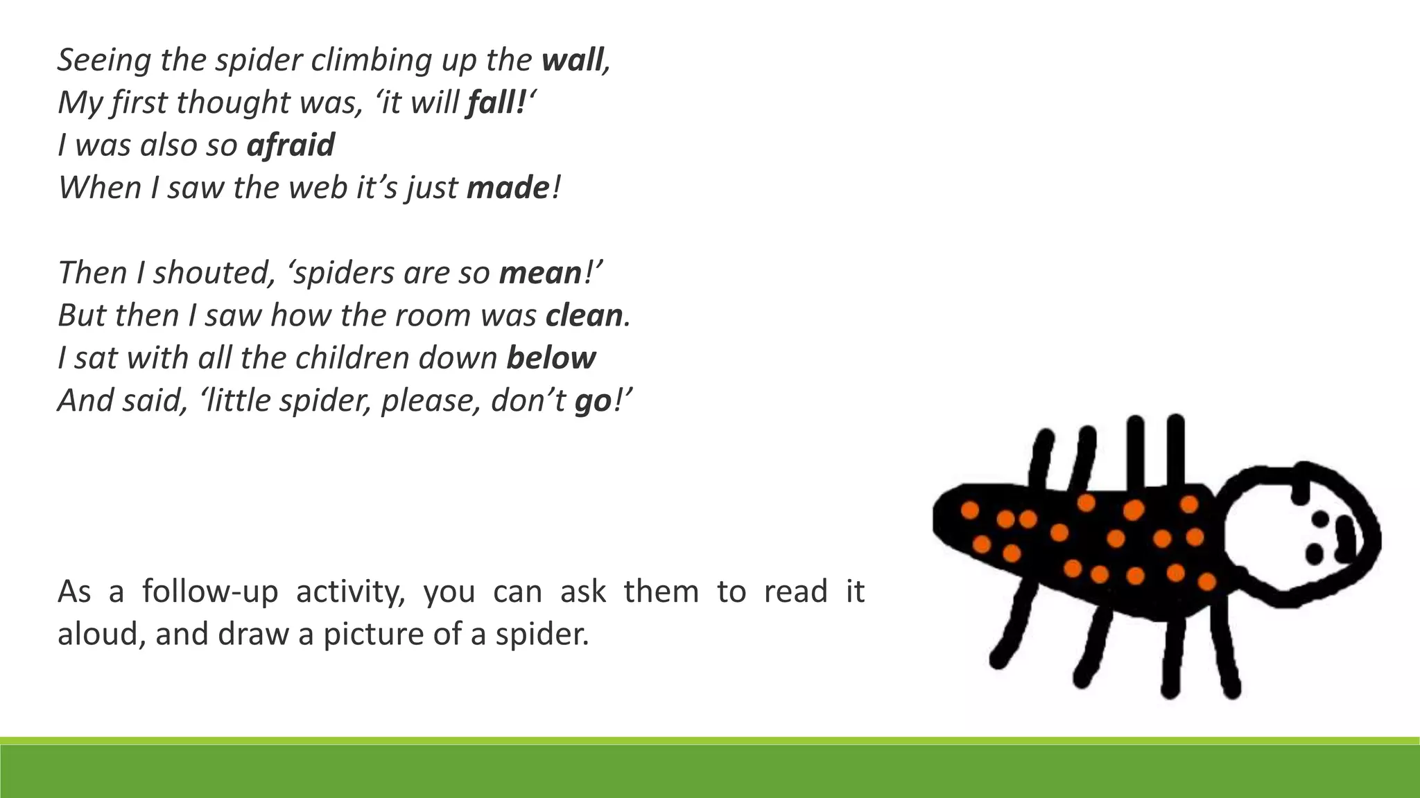 Seeing the spider climbing up the wall,
My first thought was, ‘it will fall!‘
I was also so afraid
When I saw the web it’s just made!
Then I shouted, ‘spiders are so mean!’
But then I saw how the room was clean.
I sat with all the children down below
And said, ‘little spider, please, don’t go!’
As a follow-up activity, you can ask them to read it
aloud, and draw a picture of a spider.
 