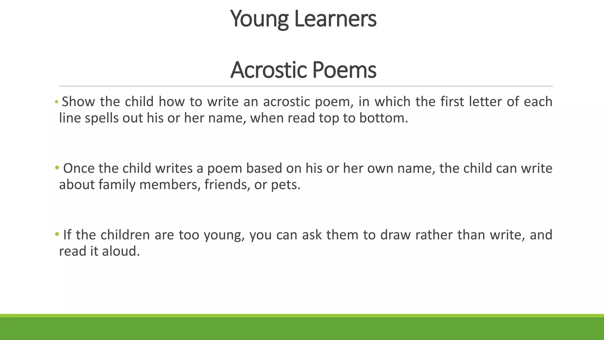 Young Learners
Acrostic Poems
• Show the child how to write an acrostic poem, in which the first letter of each
line spells out his or her name, when read top to bottom.
• Once the child writes a poem based on his or her own name, the child can write
about family members, friends, or pets.
• If the children are too young, you can ask them to draw rather than write, and
read it aloud.
 