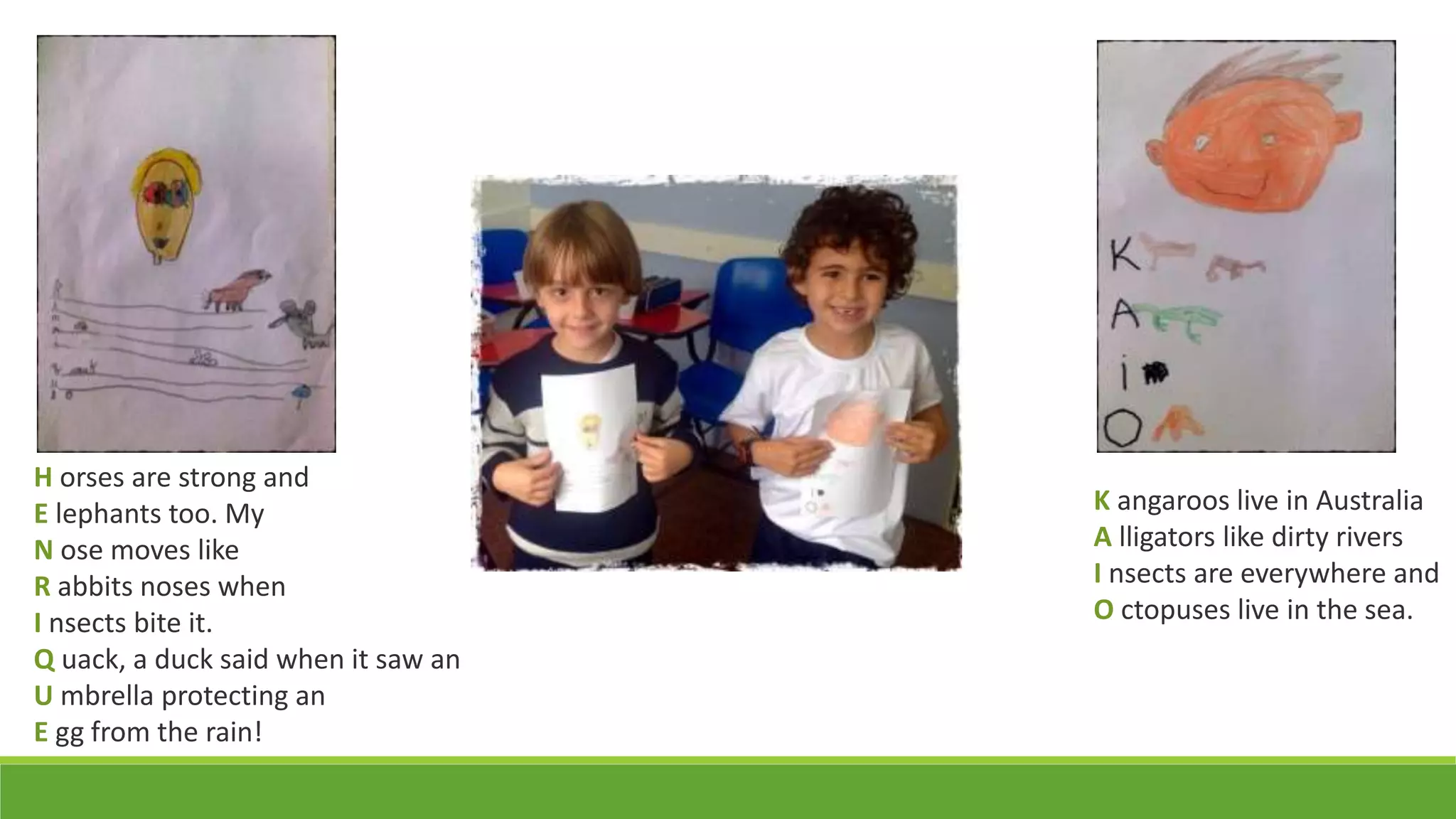 K angaroos live in Australia
A lligators like dirty rivers
I nsects are everywhere and
O ctopuses live in the sea.
H orses are strong and
E lephants too. My
N ose moves like
R abbits noses when
I nsects bite it.
Q uack, a duck said when it saw an
U mbrella protecting an
E gg from the rain!
 