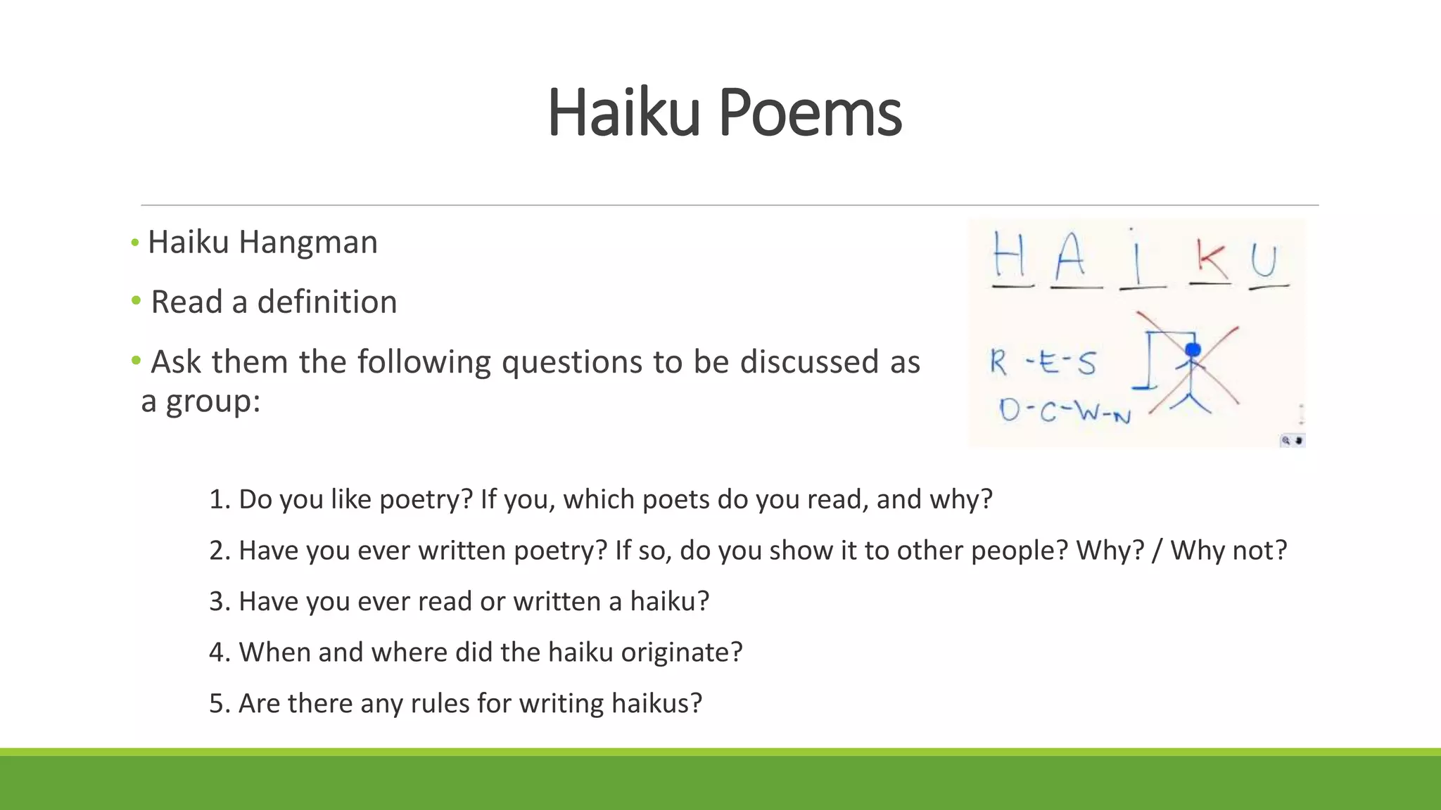 Haiku Poems
• Haiku Hangman
• Read a definition
• Ask them the following questions to be discussed as
a group:
1. Do you like poetry? If you, which poets do you read, and why?
2. Have you ever written poetry? If so, do you show it to other people? Why? / Why not?
3. Have you ever read or written a haiku?
4. When and where did the haiku originate?
5. Are there any rules for writing haikus?
 