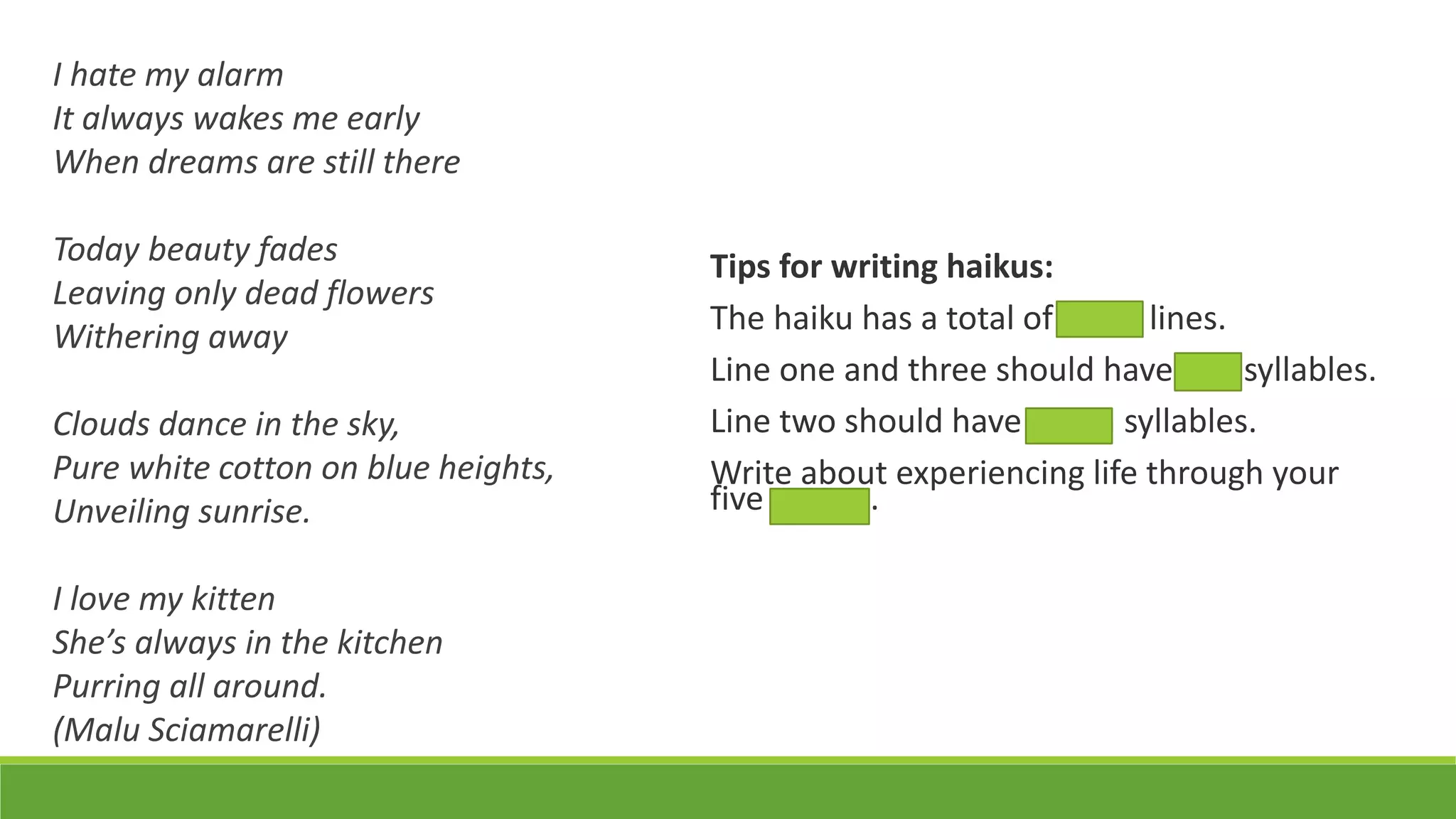 I hate my alarm
It always wakes me early
When dreams are still there
Today beauty fades
Leaving only dead flowers
Withering away
Clouds dance in the sky,
Pure white cotton on blue heights,
Unveiling sunrise.
I love my kitten
She’s always in the kitchen
Purring all around.
(Malu Sciamarelli)
Tips for writing haikus:
The haiku has a total of three lines.
Line one and three should have five syllables.
Line two should have seven syllables.
Write about experiencing life through your
five senses.
 
