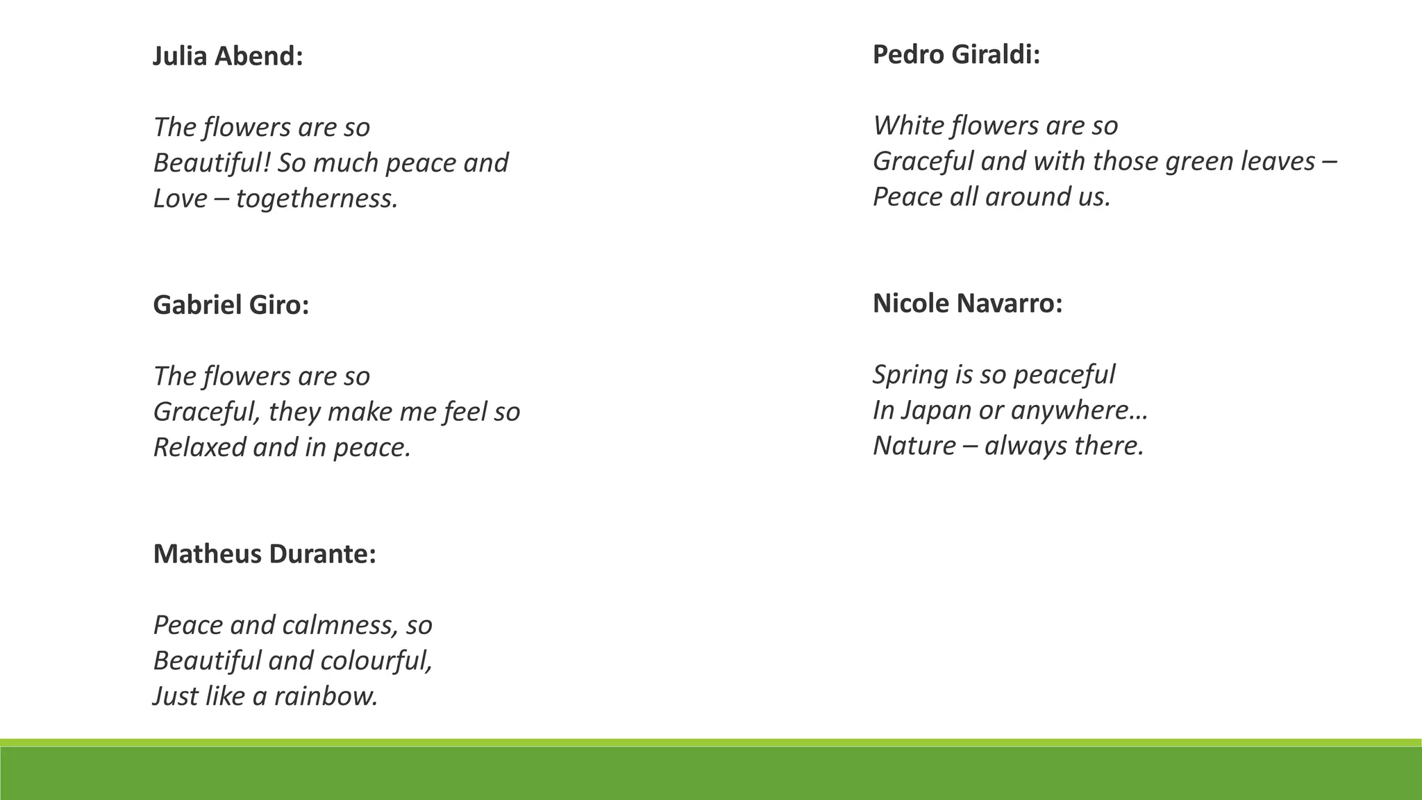 Julia Abend:
The flowers are so
Beautiful! So much peace and
Love – togetherness.
Gabriel Giro:
The flowers are so
Graceful, they make me feel so
Relaxed and in peace.
Matheus Durante:
Peace and calmness, so
Beautiful and colourful,
Just like a rainbow.
Pedro Giraldi:
White flowers are so
Graceful and with those green leaves –
Peace all around us.
Nicole Navarro:
Spring is so peaceful
In Japan or anywhere…
Nature – always there.
 