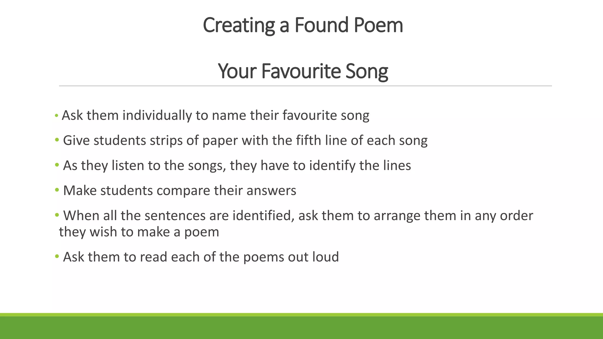 Creating a Found Poem
Your Favourite Song
• Ask them individually to name their favourite song
• Give students strips of paper with the fifth line of each song
• As they listen to the songs, they have to identify the lines
• Make students compare their answers
• When all the sentences are identified, ask them to arrange them in any order
they wish to make a poem
• Ask them to read each of the poems out loud
 