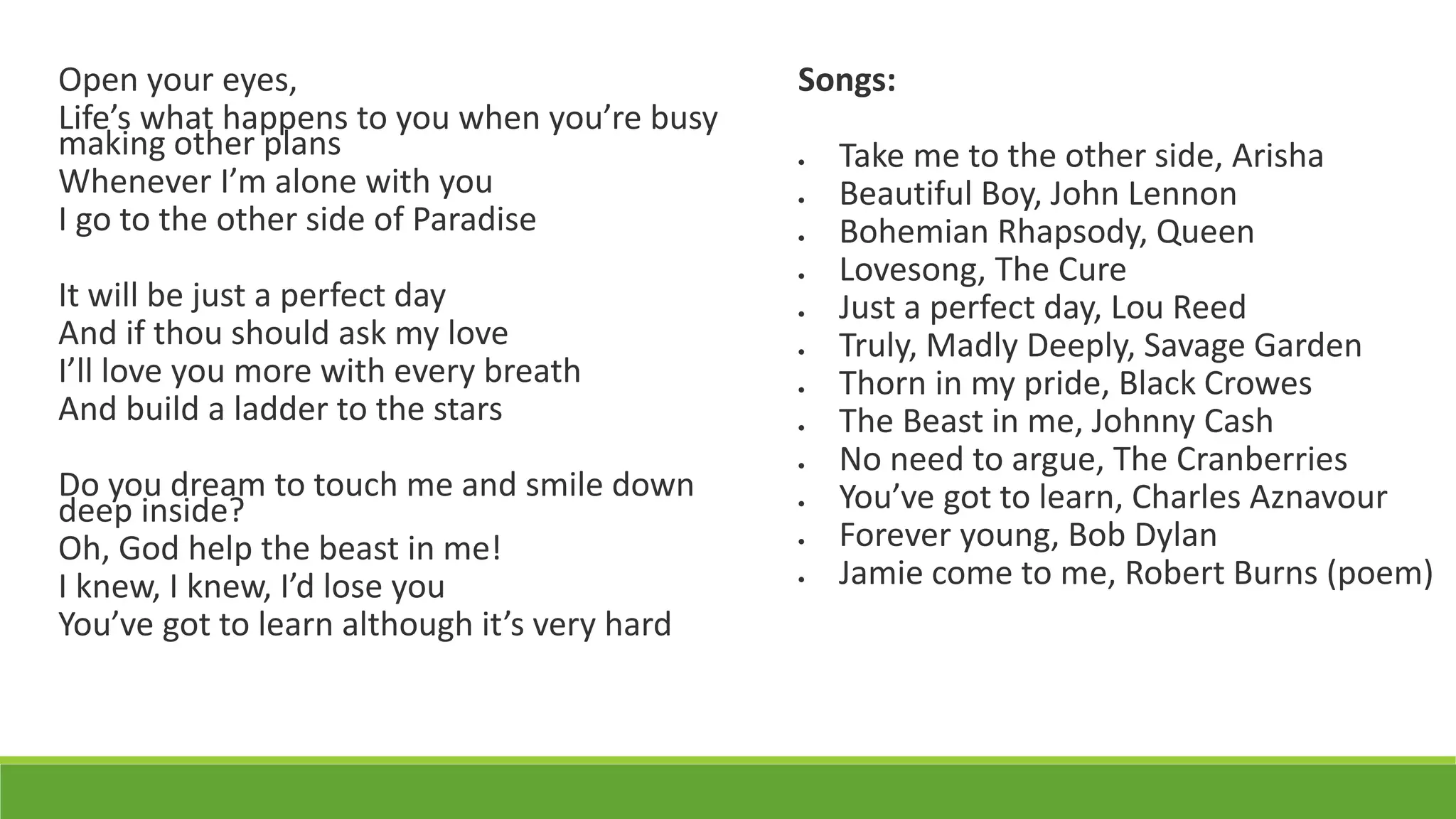 Open your eyes,
Life’s what happens to you when you’re busy
making other plans
Whenever I’m alone with you
I go to the other side of Paradise
It will be just a perfect day
And if thou should ask my love
I’ll love you more with every breath
And build a ladder to the stars
Do you dream to touch me and smile down
deep inside?
Oh, God help the beast in me!
I knew, I knew, I’d lose you
You’ve got to learn although it’s very hard
Songs:
 Take me to the other side, Arisha
 Beautiful Boy, John Lennon
 Bohemian Rhapsody, Queen
 Lovesong, The Cure
 Just a perfect day, Lou Reed
 Truly, Madly Deeply, Savage Garden
 Thorn in my pride, Black Crowes
 The Beast in me, Johnny Cash
 No need to argue, The Cranberries
 You’ve got to learn, Charles Aznavour
 Forever young, Bob Dylan
 Jamie come to me, Robert Burns (poem)
 