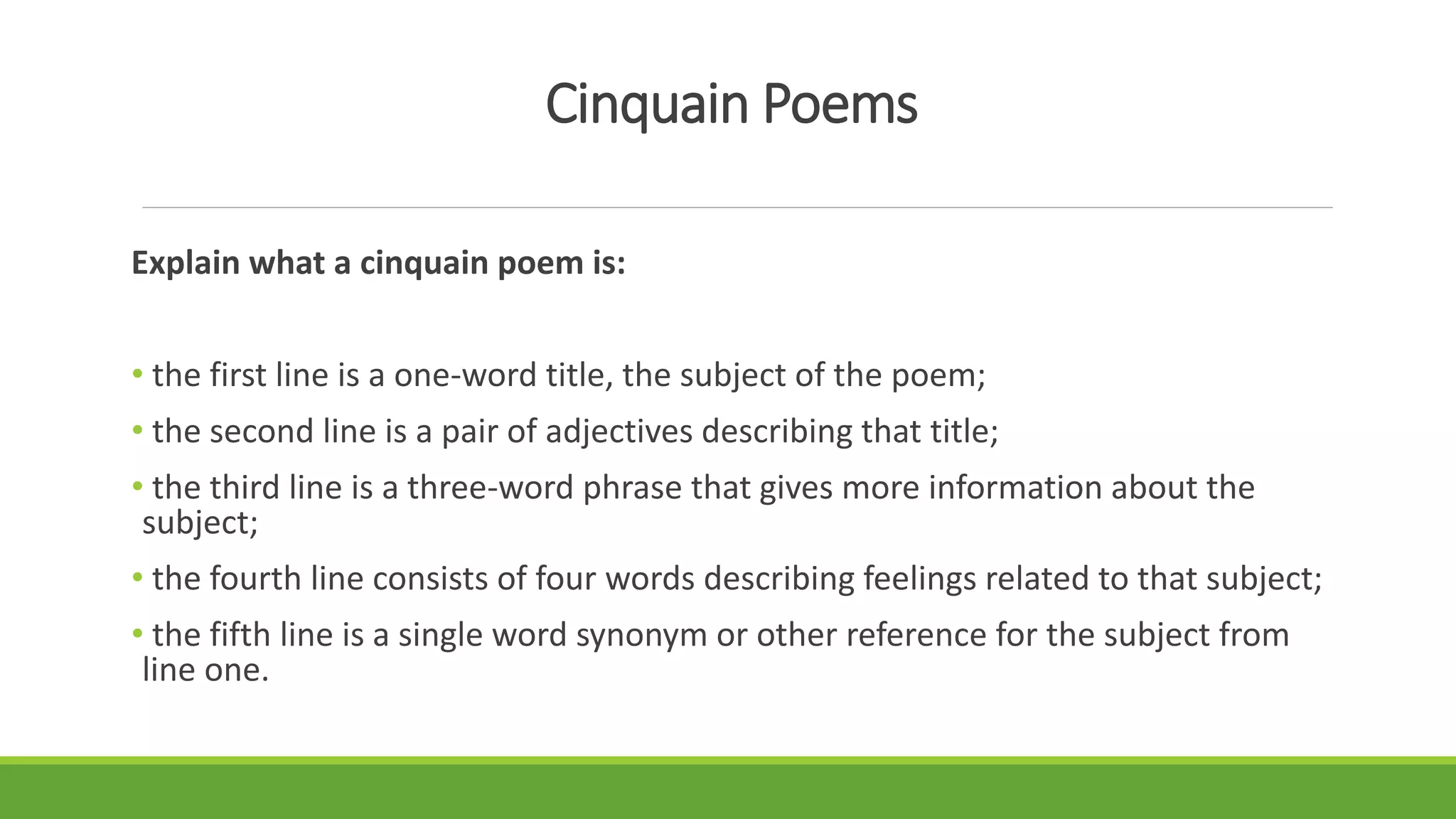 Cinquain Poems
Explain what a cinquain poem is:
• the first line is a one-word title, the subject of the poem;
• the second line is a pair of adjectives describing that title;
• the third line is a three-word phrase that gives more information about the
subject;
• the fourth line consists of four words describing feelings related to that subject;
• the fifth line is a single word synonym or other reference for the subject from
line one.
 