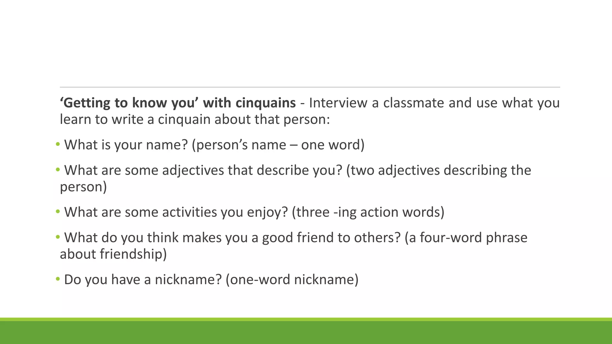 ‘Getting to know you’ with cinquains - Interview a classmate and use what you
learn to write a cinquain about that person:
• What is your name? (person’s name – one word)
• What are some adjectives that describe you? (two adjectives describing the
person)
• What are some activities you enjoy? (three -ing action words)
• What do you think makes you a good friend to others? (a four-word phrase
about friendship)
• Do you have a nickname? (one-word nickname)
 