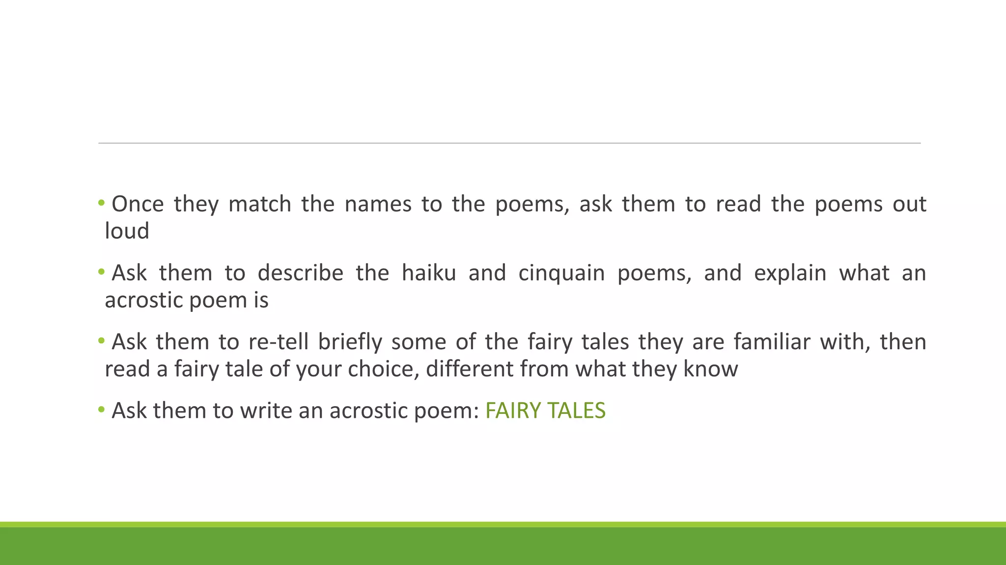 • Once they match the names to the poems, ask them to read the poems out
loud
• Ask them to describe the haiku and cinquain poems, and explain what an
acrostic poem is
• Ask them to re-tell briefly some of the fairy tales they are familiar with, then
read a fairy tale of your choice, different from what they know
• Ask them to write an acrostic poem: FAIRY TALES
 