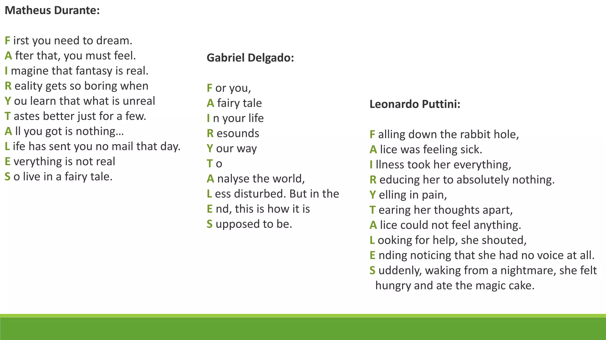 Matheus Durante:
F irst you need to dream.
A fter that, you must feel.
I magine that fantasy is real.
R eality gets so boring when
Y ou learn that what is unreal
T astes better just for a few.
A ll you got is nothing…
L ife has sent you no mail that day.
E verything is not real
S o live in a fairy tale.
Gabriel Delgado:
F or you,
A fairy tale
I n your life
R esounds
Y our way
T o
A nalyse the world,
L ess disturbed. But in the
E nd, this is how it is
S upposed to be.
Leonardo Puttini:
F alling down the rabbit hole,
A lice was feeling sick.
I llness took her everything,
R educing her to absolutely nothing.
Y elling in pain,
T earing her thoughts apart,
A lice could not feel anything.
L ooking for help, she shouted,
E nding noticing that she had no voice at all.
S uddenly, waking from a nightmare, she felt
hungry and ate the magic cake.
 