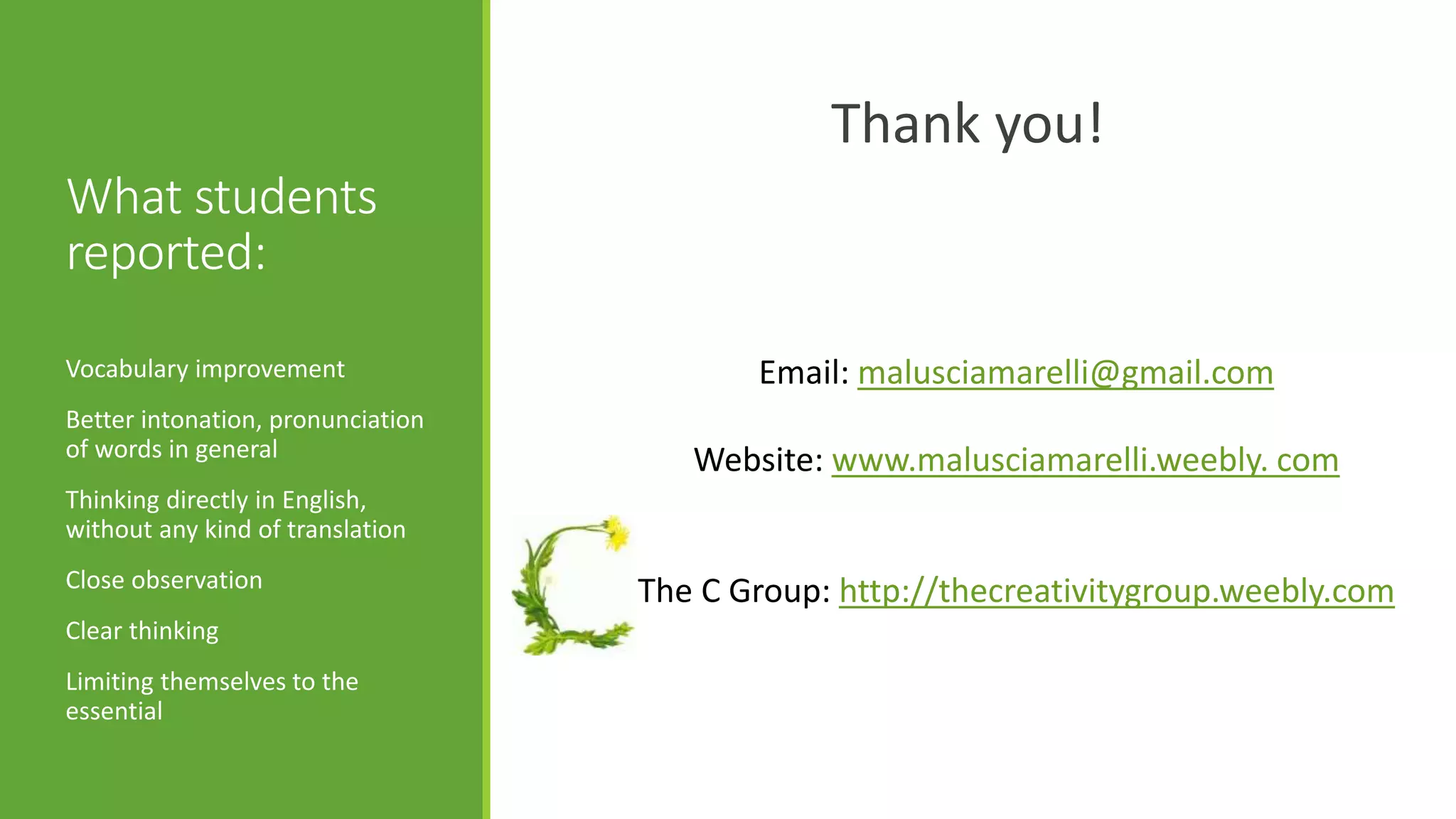 What students
reported:
Thank you!
Vocabulary improvement
Better intonation, pronunciation
of words in general
Thinking directly in English,
without any kind of translation
Close observation
Clear thinking
Limiting themselves to the
essential
Email: malusciamarelli@gmail.com
Website: www.malusciamarelli.weebly. com
The C Group: http://thecreativitygroup.weebly.com
 