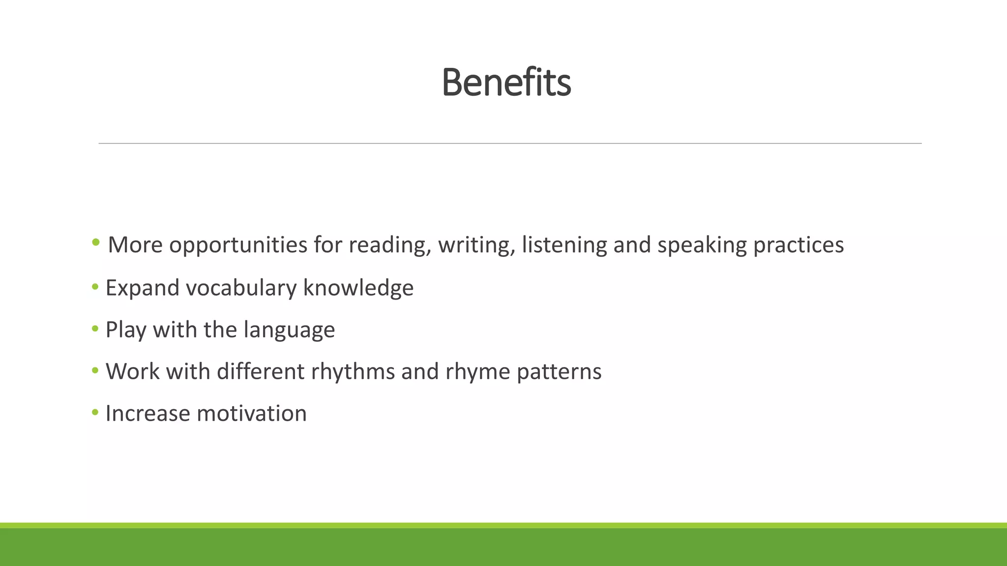 Benefits
• More opportunities for reading, writing, listening and speaking practices
• Expand vocabulary knowledge
• Play with the language
• Work with different rhythms and rhyme patterns
• Increase motivation
 