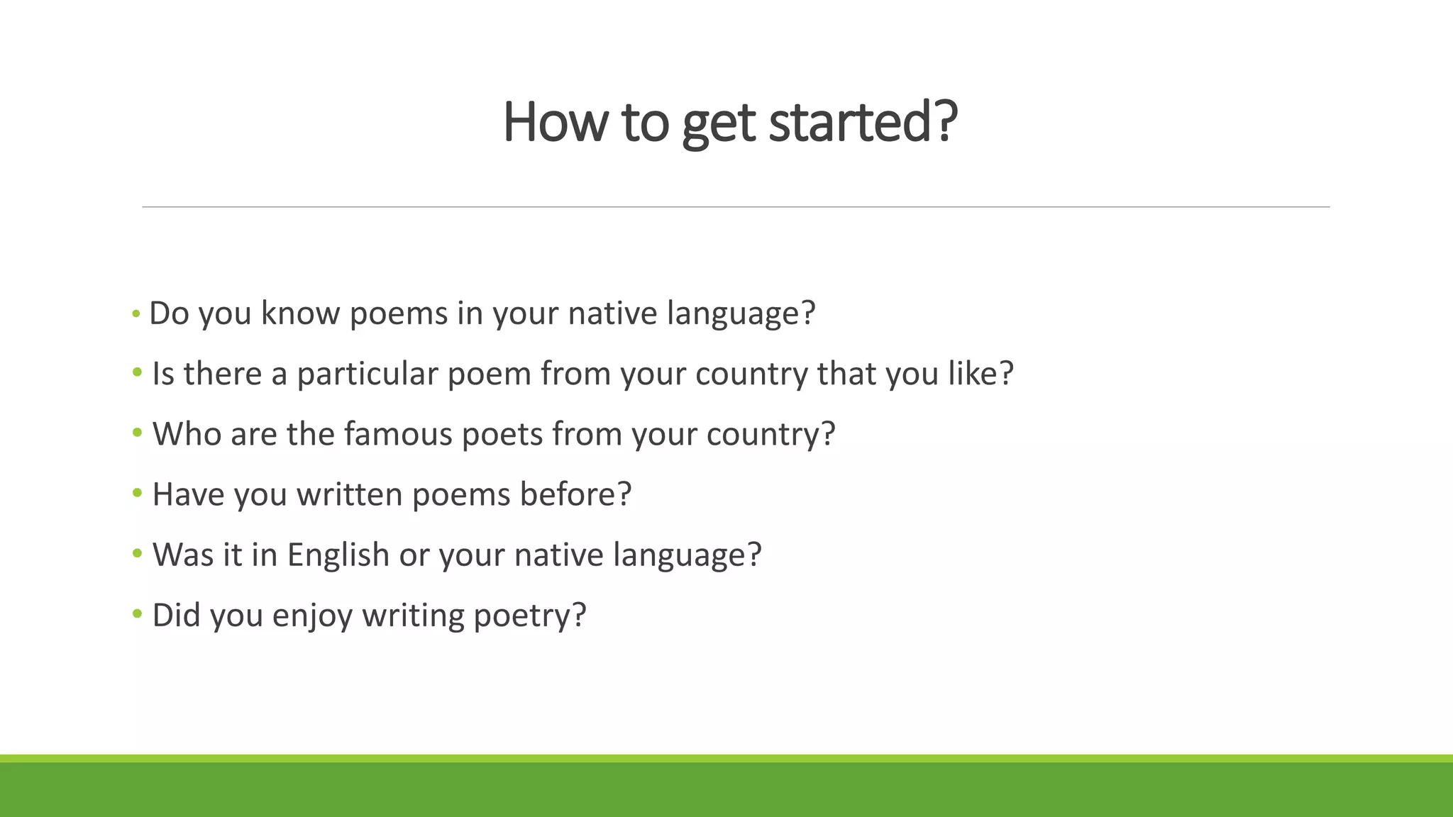 How to get started?
• Do you know poems in your native language?
• Is there a particular poem from your country that you like?
• Who are the famous poets from your country?
• Have you written poems before?
• Was it in English or your native language?
• Did you enjoy writing poetry?
 
