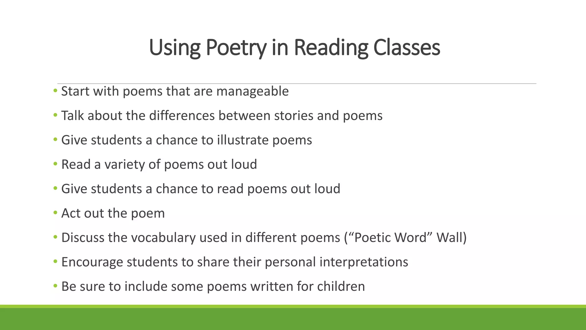 Using Poetry in Reading Classes
• Start with poems that are manageable
• Talk about the differences between stories and poems
• Give students a chance to illustrate poems
• Read a variety of poems out loud
• Give students a chance to read poems out loud
• Act out the poem
• Discuss the vocabulary used in different poems (“Poetic Word” Wall)
• Encourage students to share their personal interpretations
• Be sure to include some poems written for children
 