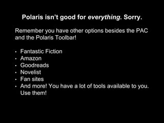 Polaris isn’t good for everything. Sorry.
Remember you have other options besides the PAC
and the Polaris Toolbar!
• Fantastic Fiction
• Amazon
• Goodreads
• Novelist
• Fan sites
• And more! You have a lot of tools available to you.
Use them!
 