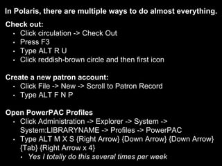 In Polaris, there are multiple ways to do almost everything.
Check out:
• Click circulation -> Check Out
• Press F3
• Type ALT R U
• Click reddish-brown circle and then first icon
Create a new patron account:
• Click File -> New -> Scroll to Patron Record
• Type ALT F N P
Open PowerPAC Profiles
• Click Administration -> Explorer -> System ->
System:LIBRARYNAME -> Profiles -> PowerPAC
• Type ALT M X S {Right Arrow} {Down Arrow} {Down Arrow}
{Tab} {Right Arrow x 4}
• Yes I totally do this several times per week
 