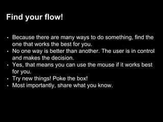 Find your flow!
• Because there are many ways to do something, find the
one that works the best for you.
• No one way is better than another. The user is in control
and makes the decision.
• Yes, that means you can use the mouse if it works best
for you.
• Try new things! Poke the box!
• Most importantly, share what you know.
 