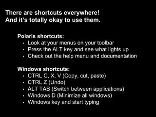 There are shortcuts everywhere!
And it’s totally okay to use them.
Polaris shortcuts:
• Look at your menus on your toolbar
• Press the ALT key and see what lights up
• Check out the help menu and documentation
Windows shortcuts:
• CTRL C, X, V (Copy, cut, paste)
• CTRL Z (Undo)
• ALT TAB (Switch between applications)
• Windows D (Minimize all windows)
• Windows key and start typing
 