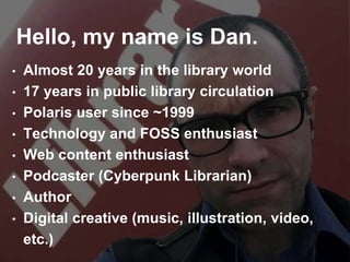 Hello, my name is Dan.
• Almost 20 years in the library world
• 17 years in public library circulation
• Polaris user since ~1999
• Technology and FOSS enthusiast
• Web content enthusiast
• Podcaster (Cyberpunk Librarian)
• Author
• Digital creative (music, illustration, video,
etc.)
 