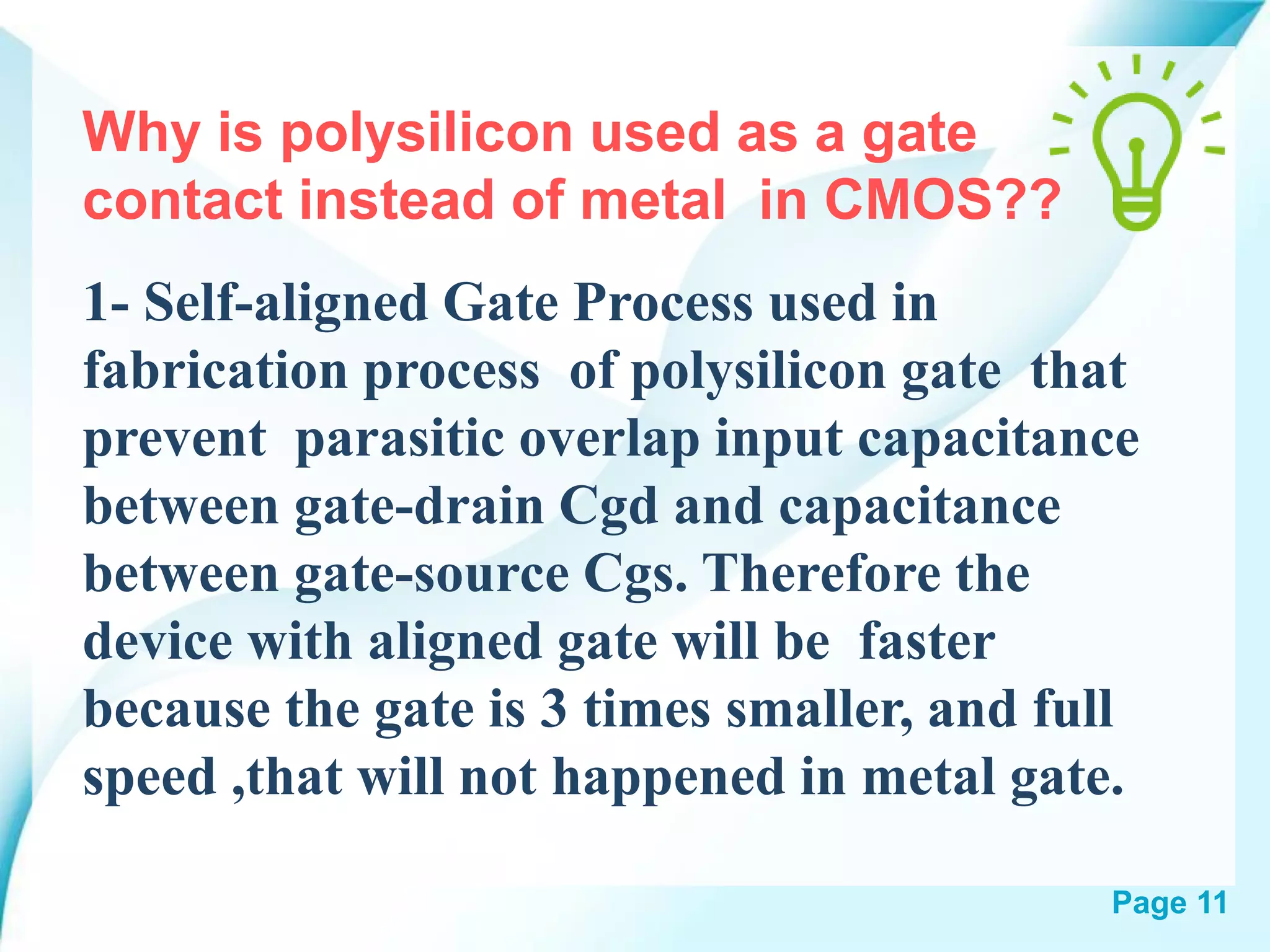 Page 11
Why is polysilicon used as a gate
contact instead of metal in CMOS??
1- Self-aligned Gate Process used in
fabrication process of polysilicon gate that
prevent parasitic overlap input capacitance
between gate-drain Cgd and capacitance
between gate-source Cgs. Therefore the
device with aligned gate will be faster
because the gate is 3 times smaller, and full
speed ,that will not happened in metal gate.
 