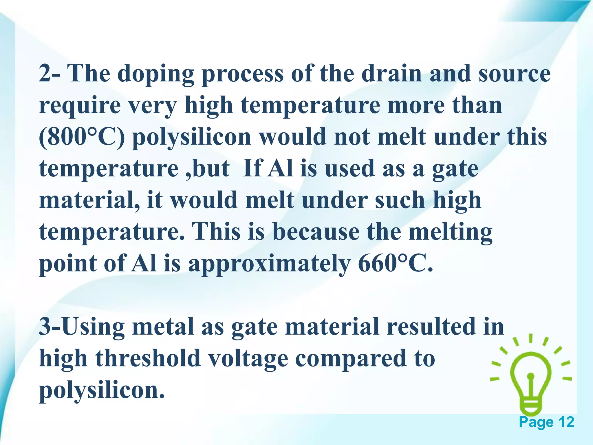 Page 12
2- The doping process of the drain and source
require very high temperature more than
(800°C) polysilicon would not melt under this
temperature ,but If Al is used as a gate
material, it would melt under such high
temperature. This is because the melting
point of Al is approximately 660°C.
3-Using metal as gate material resulted in
high threshold voltage compared to
polysilicon.
 