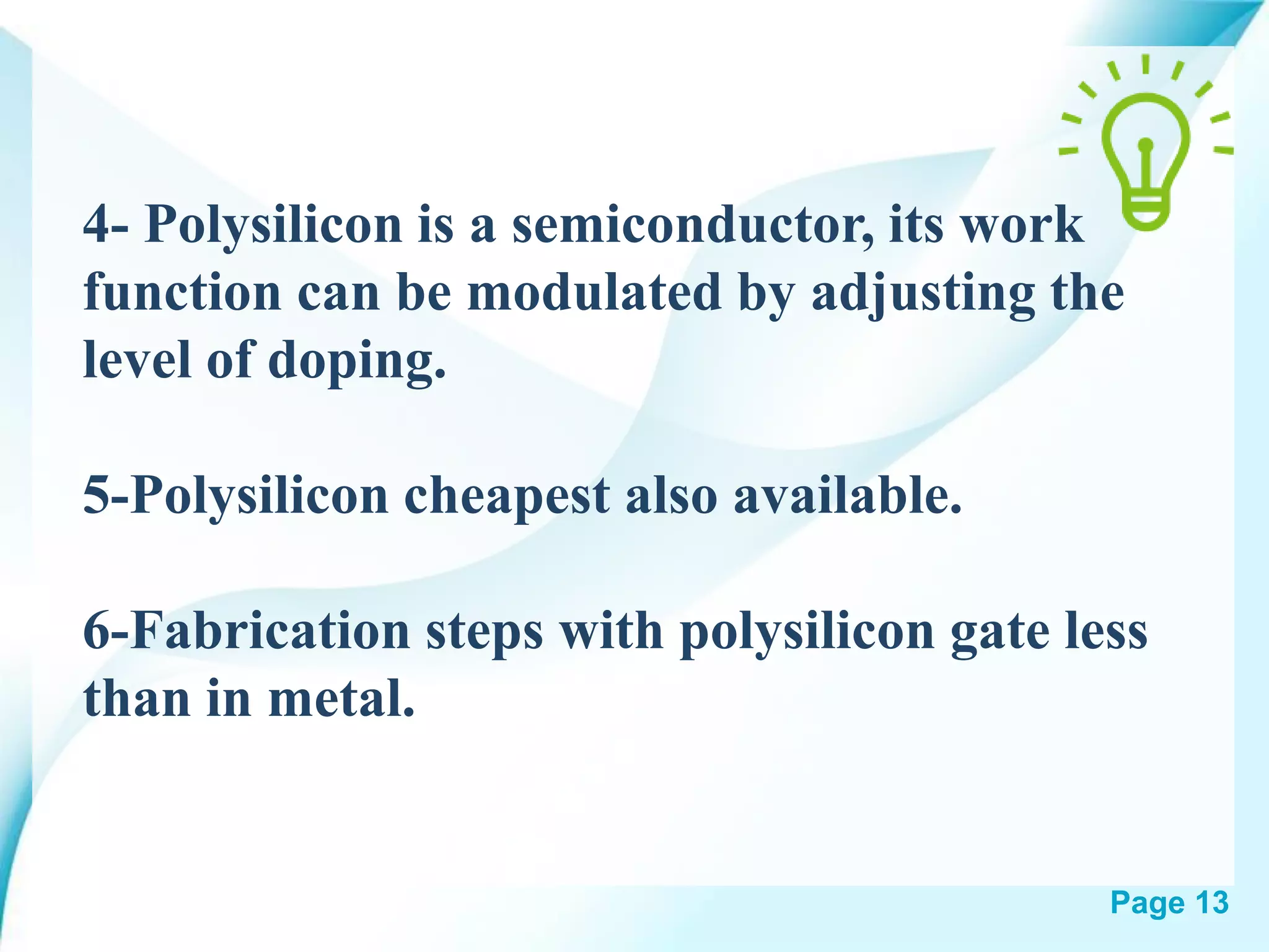 Page 13
4- Polysilicon is a semiconductor, its work
function can be modulated by adjusting the
level of doping.
5-Polysilicon cheapest also available.
6-Fabrication steps with polysilicon gate less
than in metal.
 