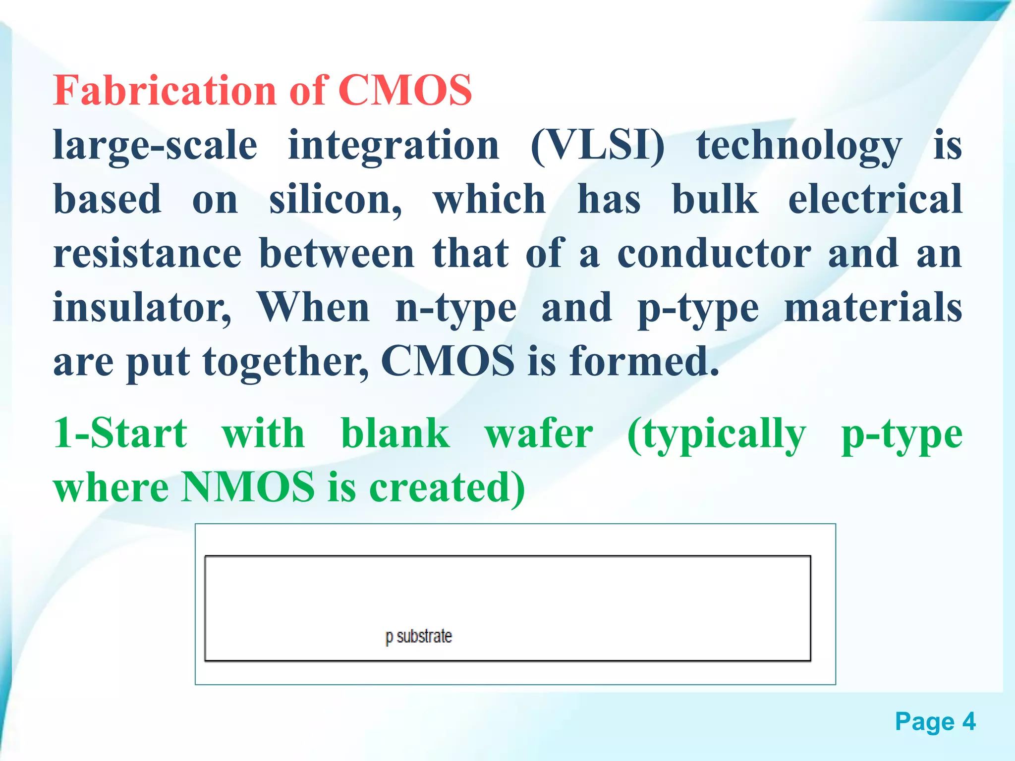 Page 4
Fabrication of CMOS
large-scale integration (VLSI) technology is
based on silicon, which has bulk electrical
resistance between that of a conductor and an
insulator, When n-type and p-type materials
are put together, CMOS is formed.
1-Start with blank wafer (typically p-type
where NMOS is created)
 