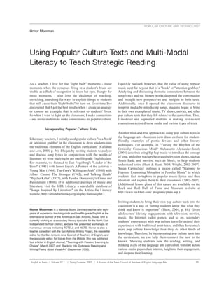 POPULAR CULTURE AND TECHNOLOGY
Honor Moorman




Using Popular Culture Texts and Multi-Modal
Literacy to Teach Strategic Reading

As a teacher, I live for the "light bulb" moments - those                     I quickly realized, however, that the value of using popular
moments when the synapses firing in a student's brain are                     music went far beyond that of a "hook" or "attention grabber."
visible as a flash of recognition in his or her eyes. Hungry for              Analyzing and discussing thematic connections between the
those moments, I also love the challenge of reaching,                         song lyrics and the literary works deepened the conversation
stretching, searching for ways to explain things to students                  and brought new perspectives and insights to both texts.
that will cause their "light bulbs" to turn on. Over time I've                Additionally, once I opened the classroom discourse to
discovered that I get the best results when I create an analogy               nonprint media by introducing songs, students began to bring
or choose an example that is relevant to students' lives.                     in their own examples of music, TV shows, movies, and other
So when I want to light up the classroom, I make connections                  pop culture texts that they felt related to the curriculum. Thus,
- and invite students to make connections - to popular culture.               I modeled and supported students in making text-to-text
                                                                              connections across diverse media and various types of texts.
             Incorporating Popular Culture Texts
                                                                              Another tried-and-true approach to using pop culture texts in
                                                                              the language arts classroom is to draw on them for student-
Like many teachers, I initially used popular culture "as a 'hook'
                                                                              friendly examples of poetic devices and other literary
or 'attention grabber' in the classroom to draw students into
                                                                              techniques. For example, in "Feeling the Rhythm of the
the traditional elements of the English curriculum" (Callahan
                                                                              Critically Conscious Mind" AnJeanette Alexander-Smith
and Low, 2004, p. 56). I began by inviting students to analyze
                                                                              (2004) describes using hip-hop music to introduce the concept
and discuss song lyrics in conjunction with the works of
                                                                              of tone, and other teachers have used television shows, such as
literature we were studying in our twelfth-grade English class.
                                                                              South Park, and movies, such as Shrek, to help students
For example, we listened to Dan Fogelberg's "Leader of the
                                                                              understand satire (Hunt & Hunt, 2004; Wright, 2002-2007).
Band" (1981) with James Joyce's A Portrait of the Artist as a
                                                                              Susan Carmichael outlines a lesson called "Stairway to
Young Man (1964), The Cure's "Killing an Arab" (1980) with
                                                                              Heaven: Examining Metaphor in Popular Music" in which
Albert Camus' The Stranger (1942), and Talking Heads'
                                                                              students find metaphors in popular music lyrics and then
"Psycho Killer" (1977), with Fyodor Dostoevsky's Crime and
                                                                              illustrate and explain them to their classmates (2002-2007).
Punishment (1866). (For additional pairings of music and
                                                                              (Additional lesson plans of this nature are available on the
literature, visit the SIBL Library, a searchable database of
                                                                              Rock and Roll Hall of Fame and Museum website at
"Songs Inspired by Literature" on the Artists for Literacy
                                                                              http://www.rockhall.com/ programs/plans.asp.)
website, http://artistsforliteracy.org/display/famous.php.)

                                                                              Inviting students to bring their own pop culture texts into the
                                                                              classroom is a way of "letting students know that what they
Honor Moorman is a National Board Certified teacher with eight                think and know is important" (Shaw, 2004, p. 88). Given
years of experience teaching ninth and twelfth-grade English at the           adolescents' lifelong engagements with television, movies,
International School of the Americas in San Antonio, Texas. She is            music, the Internet, video games, and so on, secondary
currently working as a secondary literacy specialist for the North East       students' experiences with pop culture texts far exceed their
Independent School District, and she has presented workshops at
                                                                              experiences with traditional print texts, and they have much
numerous venues including TCTELA and NCTE. Honor is also a
                                                                              more pop culture knowledge than they do other kinds of
teacher consultant with the San Antonio Writing Project, the newsletter
editor for the San Antonio Area Council of Teachers of English, and
                                                                              knowledge. Therefore, by incorporating pop culture texts into
the associate editor for Voices from the Middle. She has published            the curriculum, we can help them connect the new to the
two articles in English Journal, "Teaching with Passion, Learning by          known. Showing students how the reading, writing, and
Choice" (March 2007) and "Backing into Ekphrasis: Reading and                 thinking skills of the language arts curriculum translate across
Writing Poetry about Visual Art" (September 2006).                            various media piques their interest, heightens their engagement,
                                                                              and deepens their learning.

 English in Texas | Volume 37.1 | Spring/Summer 2007 | A Journal of the Texas Council of Teachers of English Language Arts                 25
 