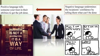 Positive language tells          Negative language undermines
someone your trust in their      the recipients’ confidence by
abilities to get the job done.   telling them what can’t be done
 