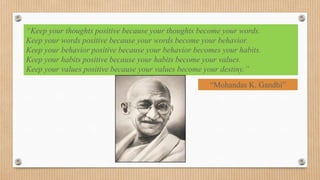 “Keep your thoughts positive because your thoughts become your words.
Keep your words positive because your words become your behavior.
Keep your behavior positive because your behavior becomes your habits.
Keep your habits positive because your habits become your values.
Keep your values positive because your values become your destiny.”
                                                      “Mohandas K. Gandhi”
 