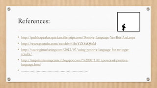 References:

• http://publicspeaker.quickanddirtytips.com/Positive-Language-Yes-But-And.aspx
• http://www.youtube.com/watch?v=1bvYZOAQSsM
• http://scaringimarketing.com/2012/07/using-positive-language-for-stronger-
  results/
• http://imprinttrainingcenter.blogspot.com/%202011/01/power-of-positive-
  language.html
• ………………………………………………..
 