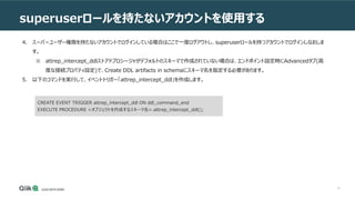 10
superuserロールを持たないアカウントを使用する
4. スーパーユーザー権限を持たないアカウントでログインしている場合はここで一度ログアウトし、superuserロールを持つアカウントでログインしなおしま
す。
※ attrep_intercept_ddlストアドプロシージャがデフォルトのスキーマで作成されていない場合は、エンドポイント設定時にAdvancedタブ(高
度な接続プロパティ設定)で、Create DDL artifacts in schemaにスキーマ名を指定する必要があります。
5. 以下のコマンドを実行して、イベントトリガー「attrep_intercept_ddl」を作成します。
CREATE EVENT TRIGGER attrep_intercept_ddl ON ddl_command_end
EXECUTE PROCEDURE <オブジェクトを作成するスキーマ名>.attrep_intercept_ddl();
 