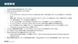 12
制限事項
• TRUNCATE操作の変更処理はサポートされていません。
• Deferred Constraintsはサポートされていません。
• パーティションテーブル
• パーティション化されたテーブルのフルロードレプリケーションを実行すると、親テーブルが作成され、各パーティションに個別の子テーブルが作成さ
れます。
• 変更は、親テーブルではなく、子テーブルに対して行われます。したがって、レプリケーションの対象となるテーブルを（手動またはパターンを使用
して）選択する際には、子テーブルも含めることが重要です。
• パーティション化された親テーブルに対するDMLは、対応するターゲットテーブルの物理パーティションにのみ適用されます。
• パーティショニングされたテーブルでは主キーがサポートされていないため、UPDATE操作に影響を与える可能性があります。
• また、以下も参照してください。同種のレプリケーション（PostgreSQL同士）に適用されるパーティション・テーブルの要件については、
「 Replication of Partitioned Tables 」も参照してください。
• パラレルロード機能を使用する場合、パーティションやサブパーティションによるテーブルの分割はサポートされていません。
• 主キーを含まないフィルターを使用する場合、DELETE操作はキャプチャされません。
• Replica Identityのデフォルト構成のみがサポートされています。
• Replica identityに関する詳細は、こちらを確認してください： https://www.postgresql.org/docs/10/logical-replication-
publication.html
• 書き込み権限が必要なため（「サーバー側の前提条件」参照）、PostgreSQLのリードレプリカ（高可用性環境）はサポートされていません。
 
