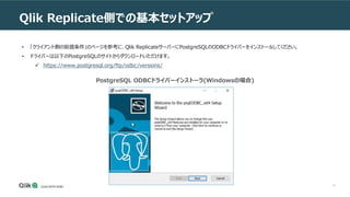 14
Qlik Replicate側での基本セットアップ
• 「クライアント側の前提条件」のページを参考に、Qlik ReplicateサーバーにPostgreSQLのODBCドライバーをインストールしてください。
• ドライバーは以下のPostgreSQLのサイトからダウンロードいただけます。
 https://www.postgresql.org/ftp/odbc/versions/
PostgreSQL ODBCドライバーインストーラ(Windowsの場合)
 