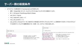 18
サーバー側の前提条件
• 以下のパラメータと値を設定ファイルpostgresql.confで設定します。
• 通常、 PostgreSQL をインストールしたディレクトリの data ディレクトリの中に格納されています。
• 例：C:Program FilesPostgreSQL12data
• wal_level = logical
• max_replication_slots >=1
• max_wal_senders >=1
• wal_sender_timeoutパラメータは、指定されたミリ秒を超えて非アクティブになったレプリケーション接続を終了させます。デフォルトのタイムア
ウトは60秒です。タイムアウト機構を無効にする（任意）には、このパラメータを0に設定します。
 