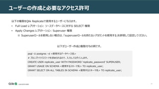 20
ユーザーの作成と必要なアクセス許可
以下の権限をQlik Replicateで使用するユーザーに与えます。
• Full Load レプリケーション: ソースデータベースに対する SELECT 権限
• Apply Changes レプリケーション: Superuser 権限
※ Superuserロールを使用しない場合は、「superuserロールを持たないアカウントを使用する」を参照して設定してください。
psql -U postgres –d <使用するデータベース名>
# プロンプトでパスワードを求められるので、入力してログインします。
CREATE USER replicate_user WITH PASSWORD 'replicate_password' SUPERUSER;
GRANT USAGE ON SCHEMA <使用するスキーマ名> TO replicate_user;
GRANT SELECT ON ALL TABLES IN SCHEMA <使用するスキーマ名> TO replicate_user;
以下がユーザー作成と権限付与の例です。
 