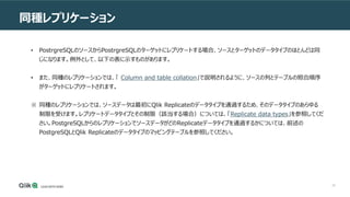 25
同種レプリケーション
• PostrgreSQLのソースからPostrgreSQLのターゲットにレプリケートする場合、ソースとターゲットのデータタイプのほとんどは同
じになります。例外として、以下の表に示すものがあります。
• また、同種のレプリケーションでは、「 Column and table collation」で説明されるように、ソースの列とテーブルの照合順序
がターゲットにレプリケートされます。
※ 同種のレプリケーションでは、ソースデータは最初にQlik Replicateのデータタイプを通過するため、そのデータタイプのあらゆる
制限を受けます。レプリケートデータタイプとその制限（該当する場合）については、「Replicate data types」を参照してくだ
さい。PostgreSQLからのレプリケーションでソースデータがどのReplicateデータタイプを通過するかについては、前述の
PostgreSQLとQlik Replicateのデータタイプのマッピングテーブルを参照してください。
 