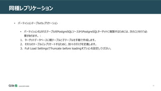 26
同種レプリケーション
• パーティションテーブルのレプリケーション
• パーティション化されたテーブルをPostgreSQLソースからPostgreSQLターゲットに複製するためには、次のことを行う必
要があります。 :
1. ターゲットデータベースに親テーブルと子テーブルを手動で作成します。
2. それらのテーブルにレプリケートするために、別々のタスクを定義します。
3. Full Load SettingsでTruncate before loadingオプションを設定してください。
 