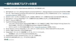 30
一般的な接続プロパティの設定
PostgreSQL ソース エンドポイントをQlik Replicateに追加するには、次の手順を実行します。
1. Qlik Replicate コンソールで、[Manage Endpoint Connections]をクリックして、[Manage Endpoint Connections]ダイアログボックスを開き
ます。次に、「New Endpoint Connection」ボタンをクリックします。Qlik Replicateにエンドポイントを追加する方法については、「 Defining and
managing endpoints 」を参照してください。
2. Nameフィールドに、エンドポイントの名前を入力します。この名前は、使用するデータベースを識別するのに役立つものであれば何でも構いません。
3. Descriptionフィールドには、PostgreSQLデータベースを識別するのに役立つ説明を入力します。これは任意の設定項目です。
4. Roleにて、[Source] を選択します。
5. TypeのリストからPostgreSQLを選択します。
• このエンドポイントがLog Stream Stagingの設定で重複したソースとして使用されている場合、「Read changes from log stream」チェッ
クボックスを選択し、ドロップダウンリストから関連するLog Stream Stagingタスクを選択します。
• ログストリームのステージングタスクの設定と管理については、「 Using the Log Stream 」を参照してください。
6. Server Nameフィールドには、PostgreSQL データベースがインストールされているコンピュータのホスト名またはIPアドレスを入力します。
7. Portから、任意でデフォルトのポート(5432)を変更できます。
8. PostgreSQLデータベースユーザーの認証情報（ユーザー名、パスワード）を入力します。
• 認証情報はケースセンシティブです(大文字小文字を区別します) 。
9. Database名を入力するか、browseのリストからソースデータベースを選択します。
10. OKをクリックし設定を保存します。そして、ダイアログボックスを閉じます。
 